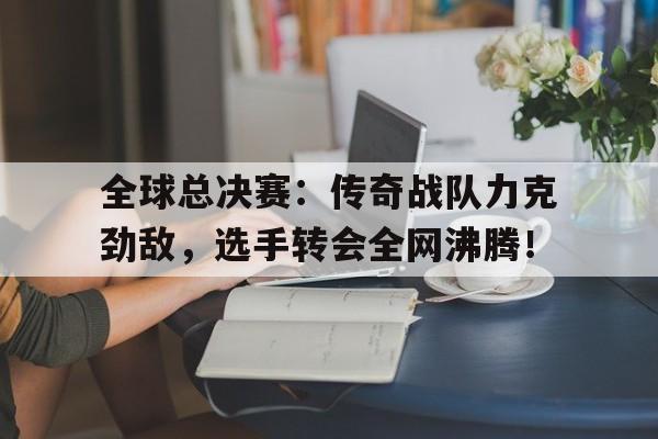 全球总决赛：传奇战队力克劲敌，选手转会全网沸腾！