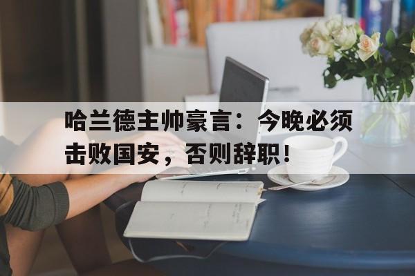 哈兰德主帅豪言：今晚必须击败国安，否则辞职！哈兰德即将转会皇马